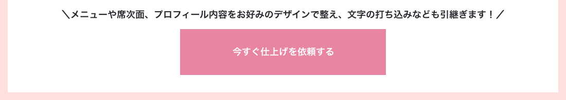 メニューや席次面、プロフィール内容をお好みのデザインで整え、文字の打ち込みなども引継ぎます！　今すぐ仕上げを依頼する