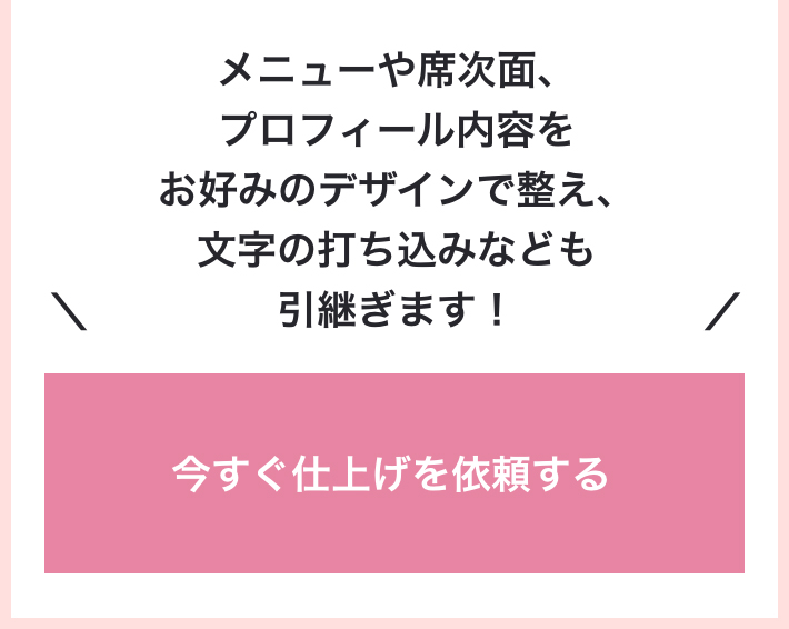 メニューや席次面、プロフィール内容をお好みのデザインで整え、文字の打ち込みなども引継ぎます！　今すぐ仕上げを依頼する